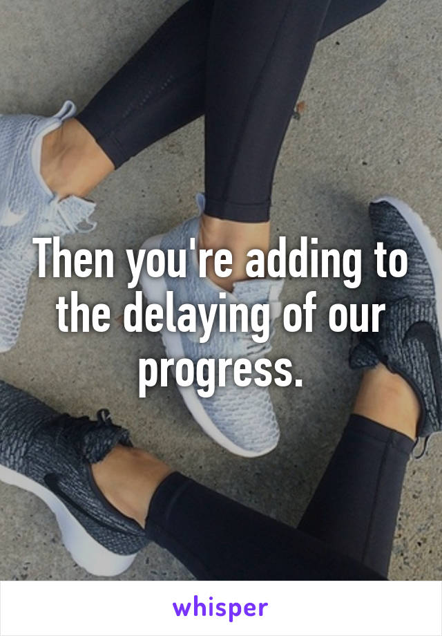 Then you're adding to the delaying of our progress.