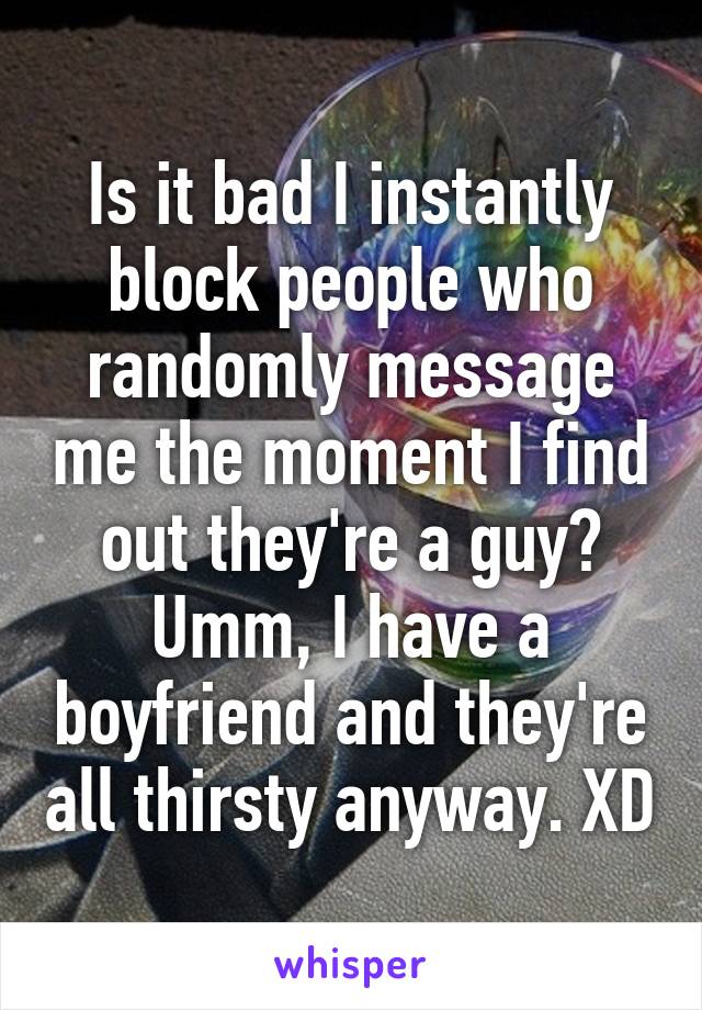 Is it bad I instantly block people who randomly message me the moment I find out they're a guy? Umm, I have a boyfriend and they're all thirsty anyway. XD