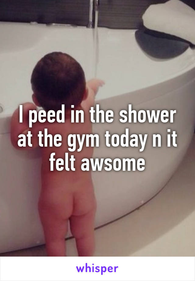 I peed in the shower at the gym today n it felt awsome