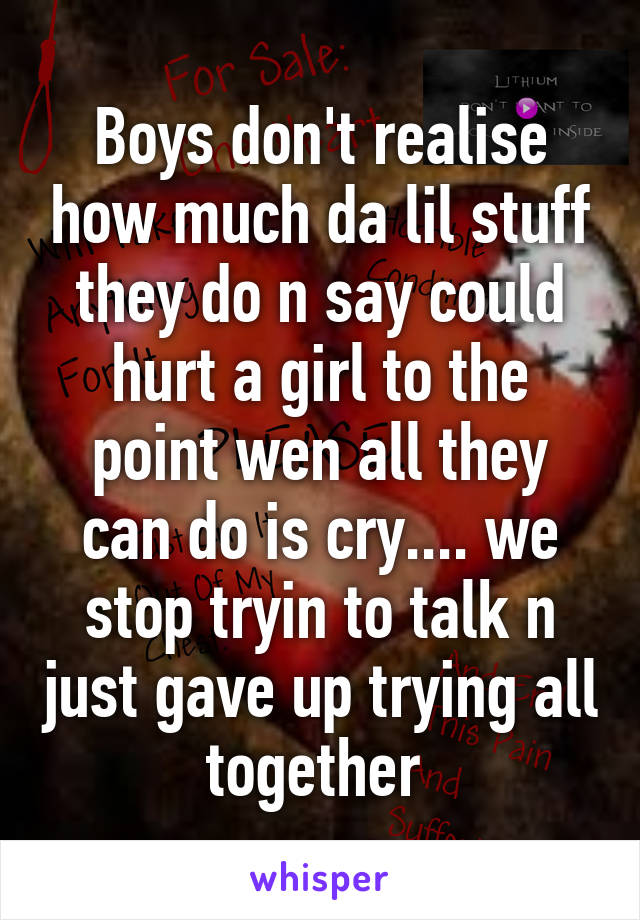 Boys don't realise how much da lil stuff they do n say could hurt a girl to the point wen all they can do is cry.... we stop tryin to talk n just gave up trying all together 