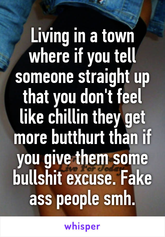 Living in a town where if you tell someone straight up that you don't feel like chillin they get more butthurt than if you give them some bullshit excuse. Fake ass people smh.