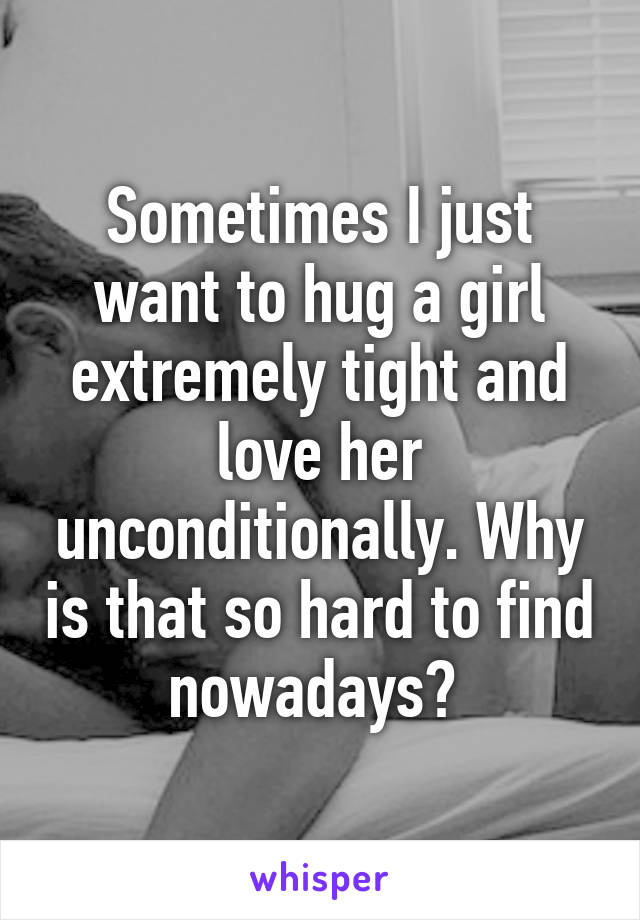 Sometimes I just want to hug a girl extremely tight and love her unconditionally. Why is that so hard to find nowadays? 