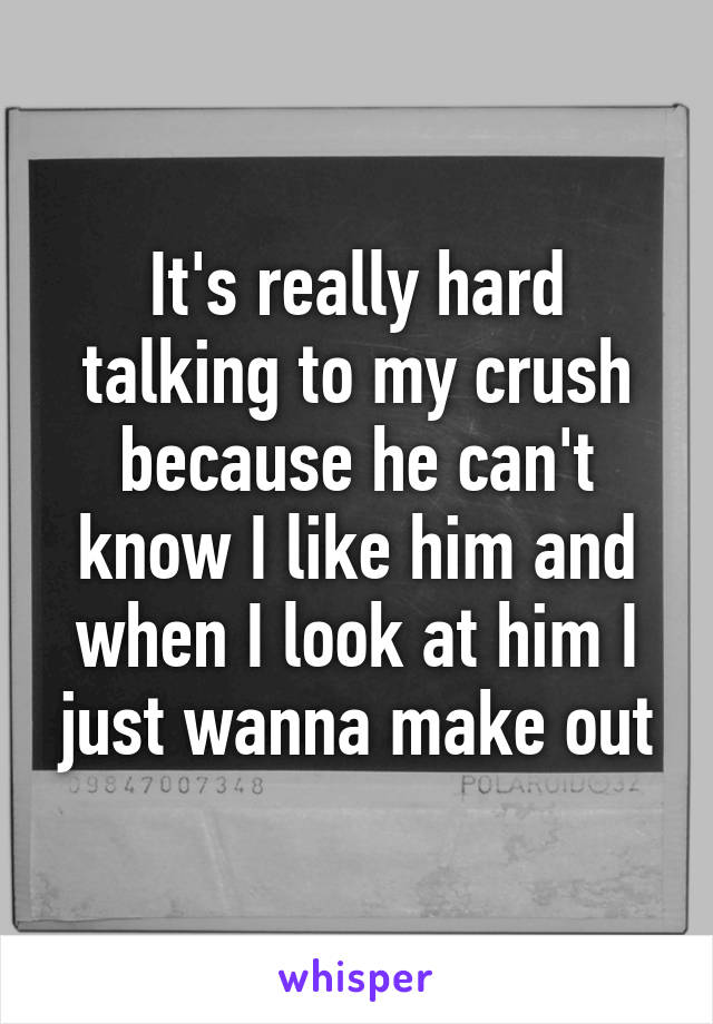 It's really hard talking to my crush because he can't know I like him and when I look at him I just wanna make out