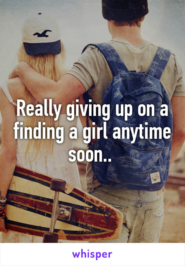 Really giving up on a finding a girl anytime soon.. 