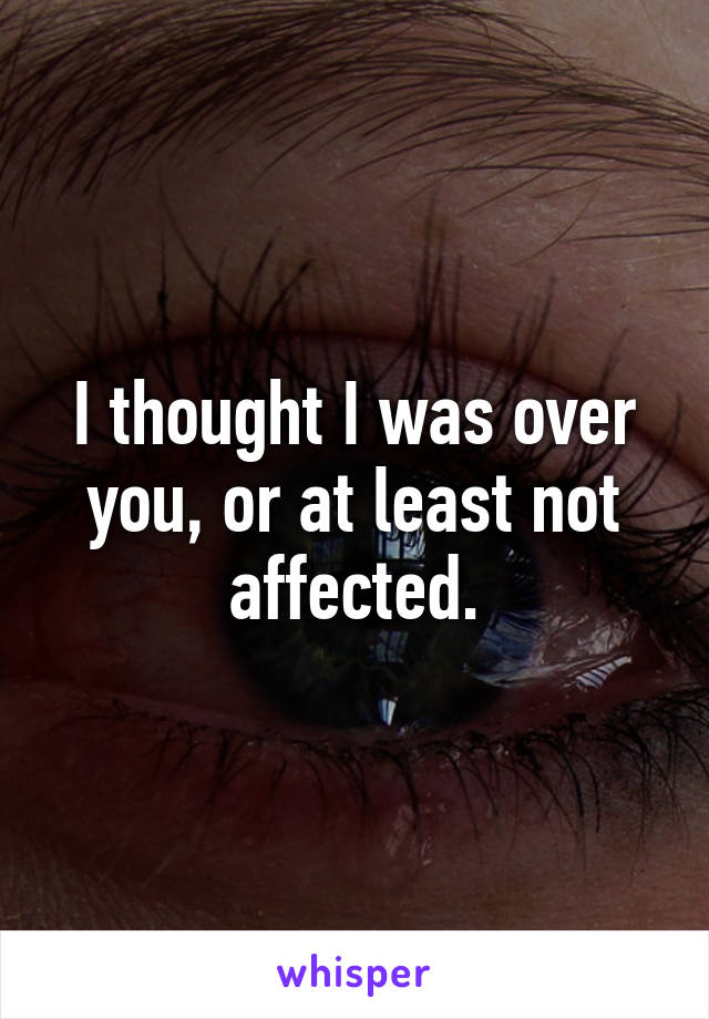 I thought I was over you, or at least not affected.