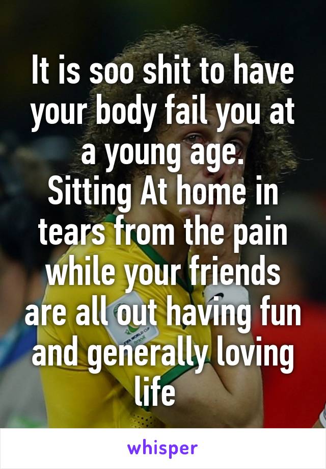 It is soo shit to have your body fail you at a young age.
Sitting At home in tears from the pain while your friends are all out having fun and generally loving life  