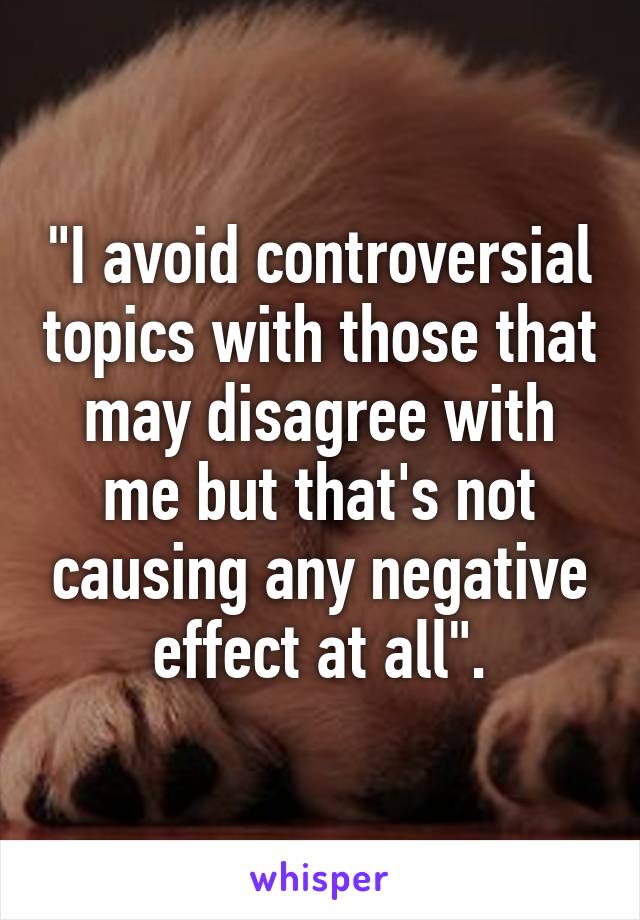 "I avoid controversial topics with those that may disagree with me but that's not causing any negative effect at all".