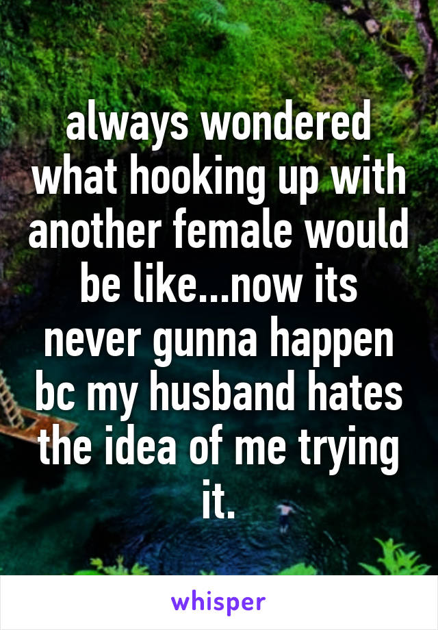 always wondered what hooking up with another female would be like...now its never gunna happen bc my husband hates the idea of me trying it.