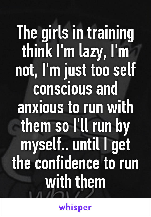 The girls in training think I'm lazy, I'm not, I'm just too self conscious and anxious to run with them so I'll run by myself.. until I get the confidence to run with them