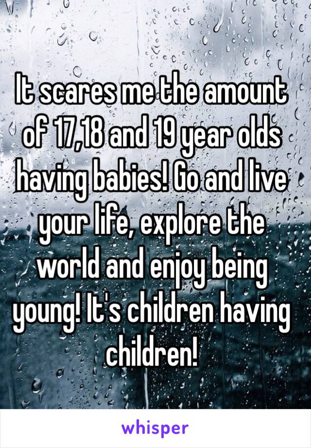 It scares me the amount of 17,18 and 19 year olds having babies! Go and live your life, explore the world and enjoy being young! It's children having children! 