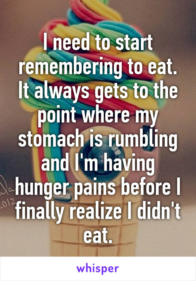 I need to start remembering to eat. It always gets to the point where my stomach is rumbling and I'm having hunger pains before I finally realize I didn't eat.