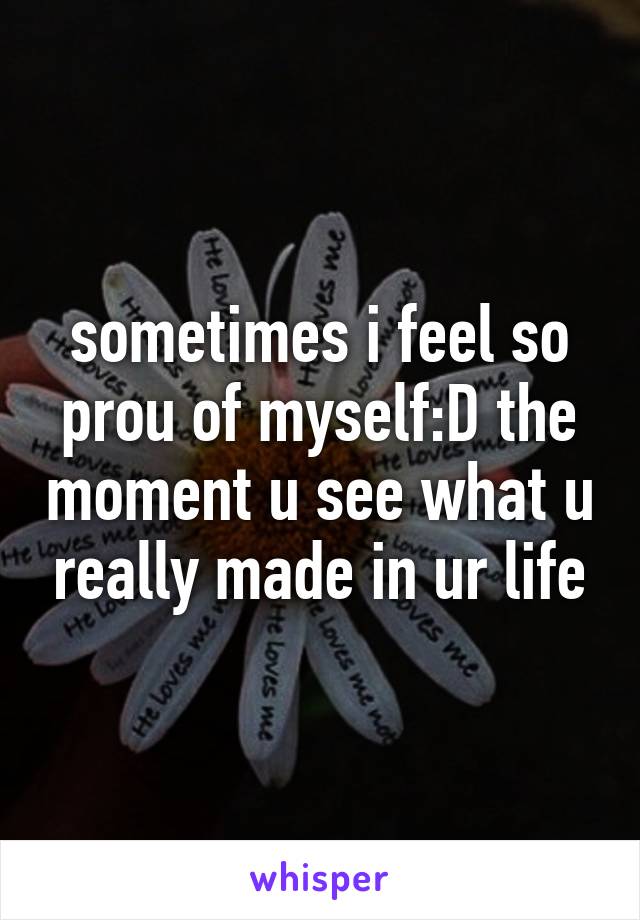 sometimes i feel so prou of myself:D the moment u see what u really made in ur life