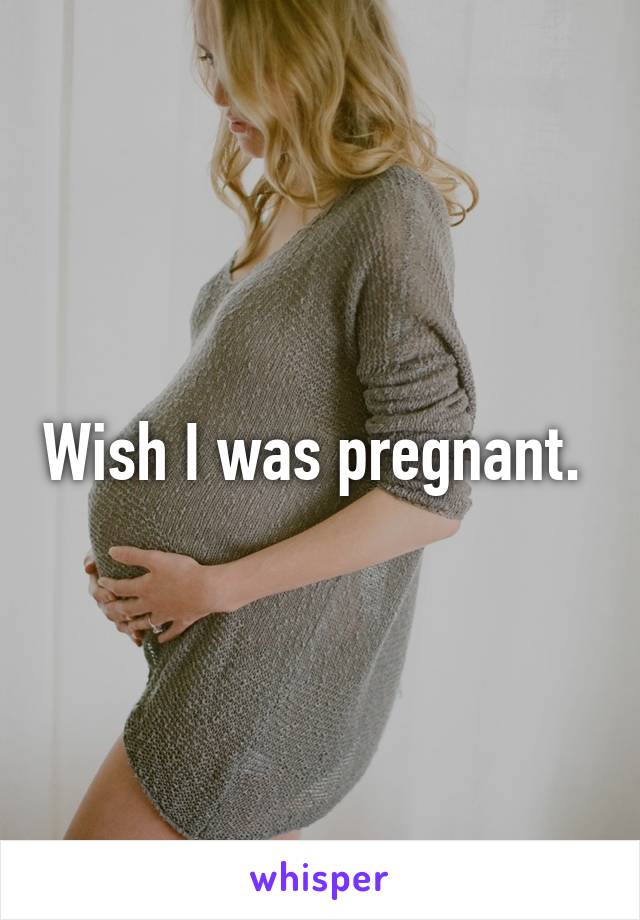 Wish I was pregnant. 