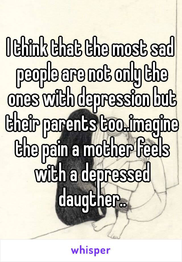 I think that the most sad people are not only the ones with depression but their parents too..imagine the pain a mother feels with a depressed daugther..