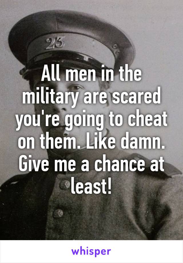 All men in the military are scared you're going to cheat on them. Like damn. Give me a chance at least!