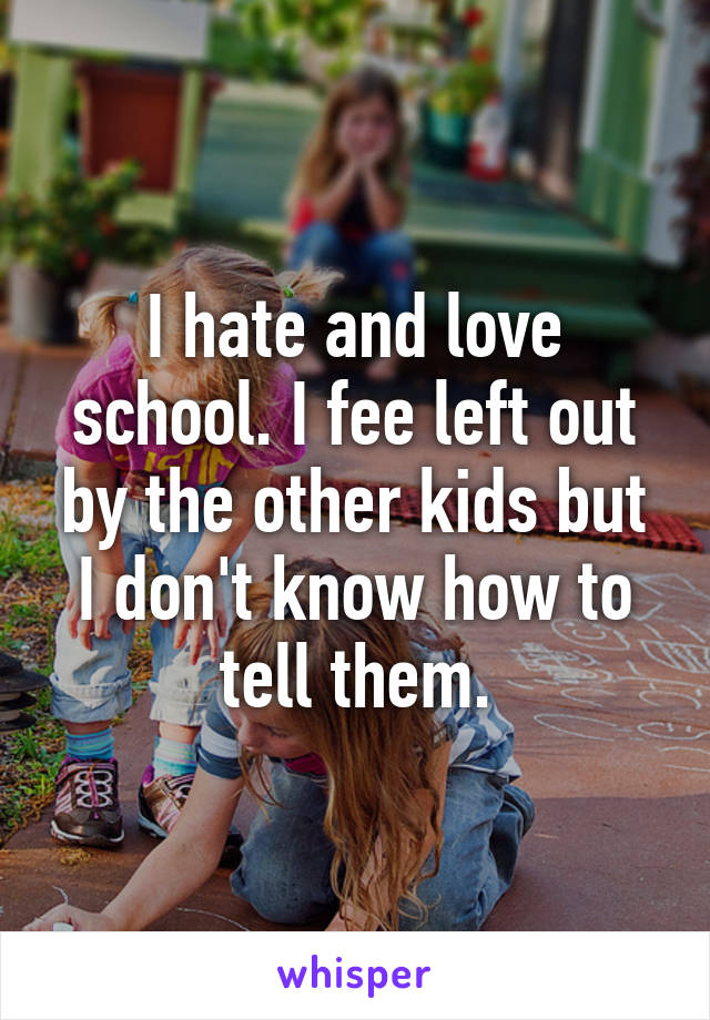 I hate and love school. I fee left out by the other kids but I don't know how to tell them.