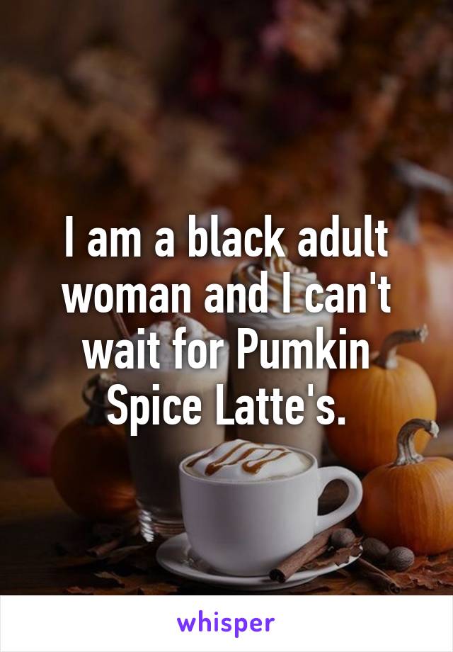 I am a black adult woman and I can't wait for Pumkin Spice Latte's.