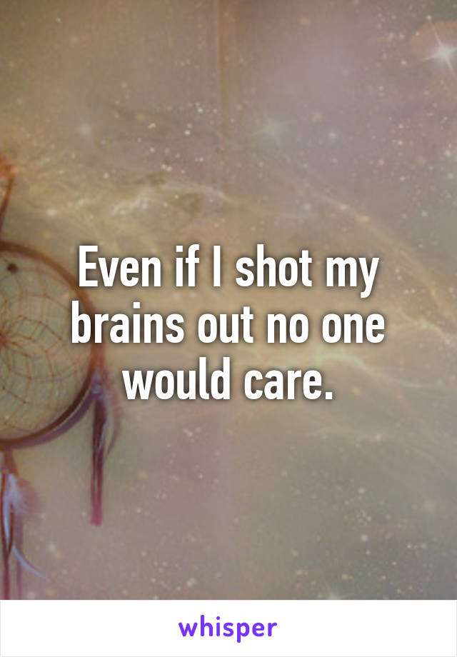 Even if I shot my brains out no one would care.