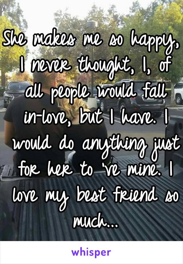 She makes me so happy, I never thought, I, of all people would fall in-love, but I have. I would do anything just for her to 've mine. I love my best friend so much...