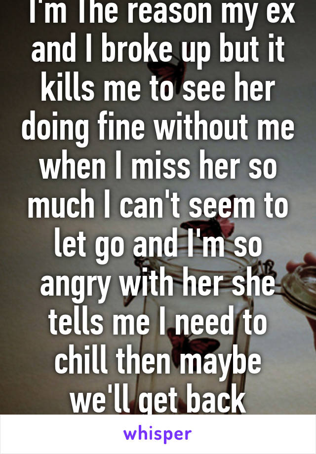  I'm The reason my ex and I broke up but it kills me to see her doing fine without me when I miss her so much I can't seem to let go and I'm so angry with her she tells me I need to chill then maybe we'll get back together 