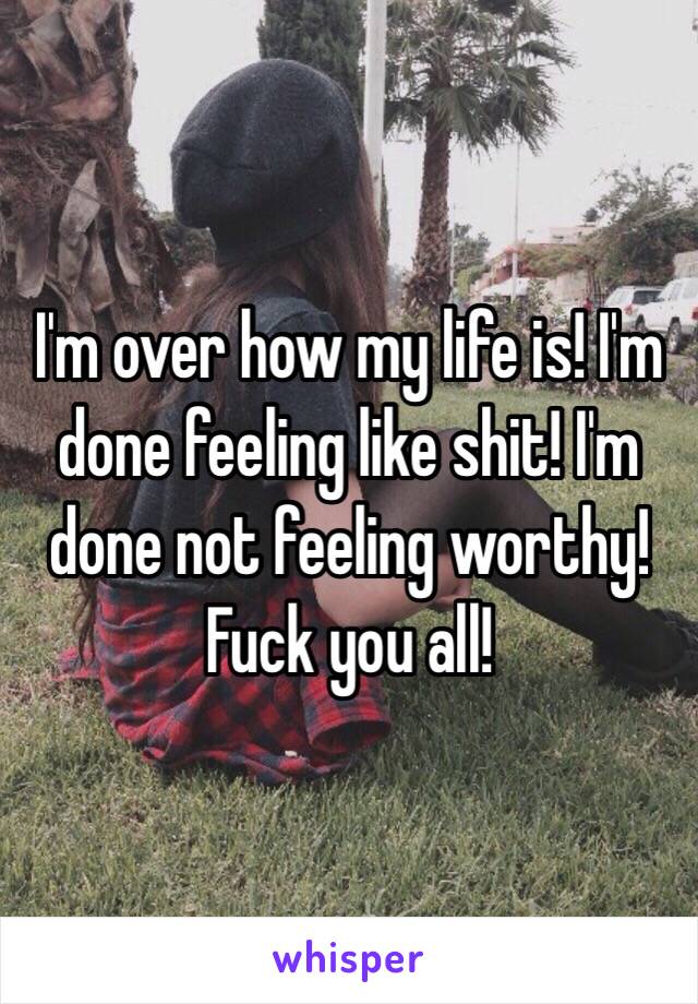 I'm over how my life is! I'm done feeling like shit! I'm done not feeling worthy! Fuck you all! 