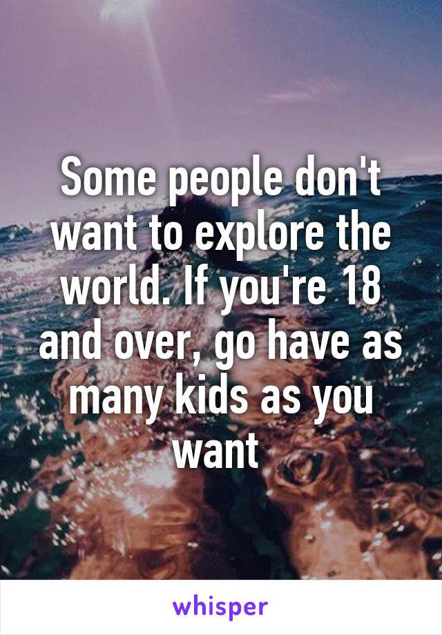 Some people don't want to explore the world. If you're 18 and over, go have as many kids as you want 