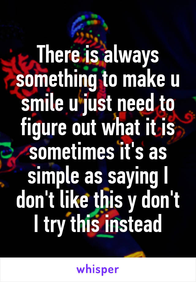 There is always something to make u smile u just need to figure out what it is sometimes it's as simple as saying I don't like this y don't I try this instead