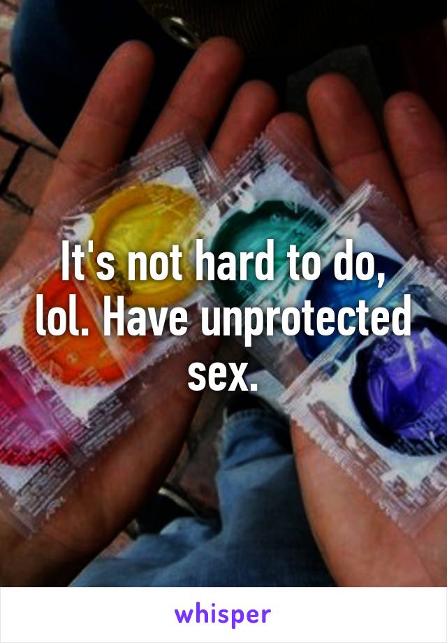 It's not hard to do, lol. Have unprotected sex.