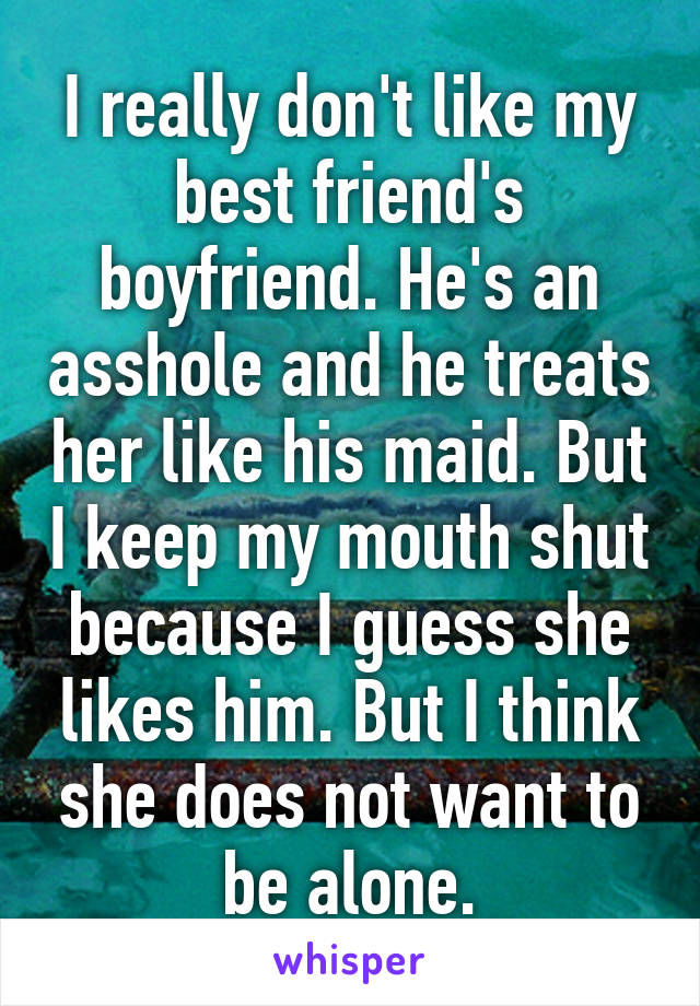 I really don't like my best friend's boyfriend. He's an asshole and he treats her like his maid. But I keep my mouth shut because I guess she likes him. But I think she does not want to be alone.