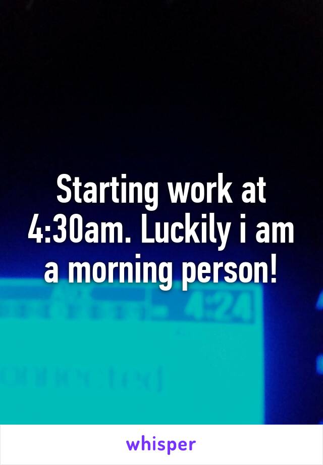 Starting work at 4:30am. Luckily i am a morning person!