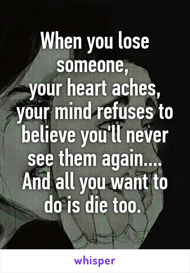 When you lose someone, 
your heart aches,
your mind refuses to believe you'll never see them again....
And all you want to do is die too. 
