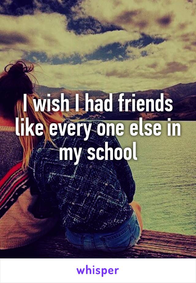 I wish I had friends like every one else in my school
