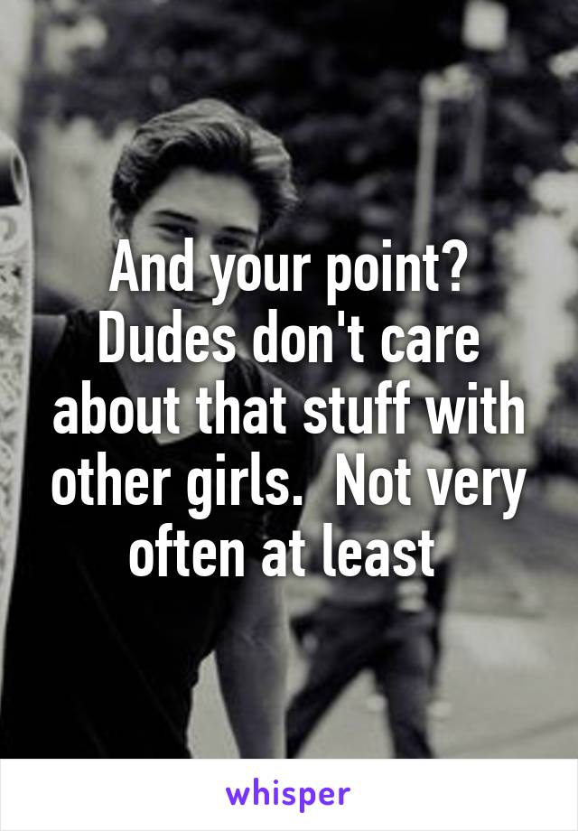 And your point? Dudes don't care about that stuff with other girls.  Not very often at least 