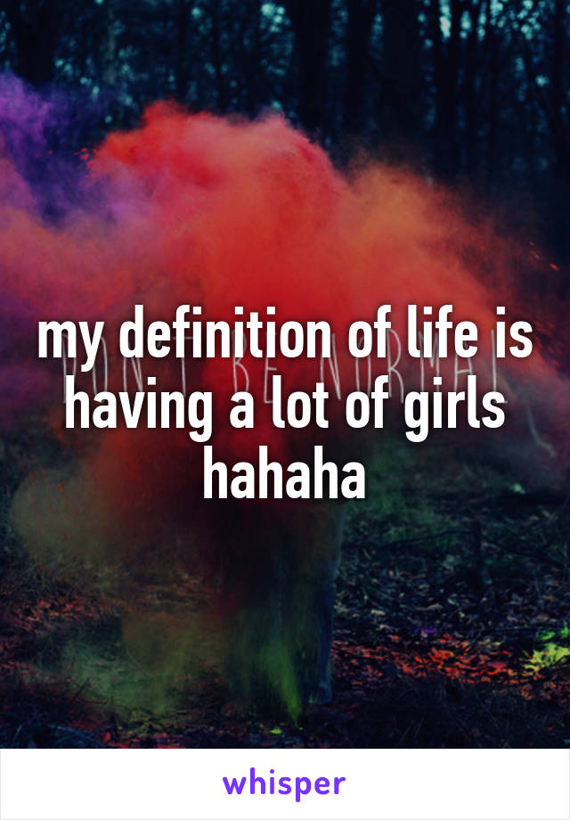 my definition of life is having a lot of girls hahaha