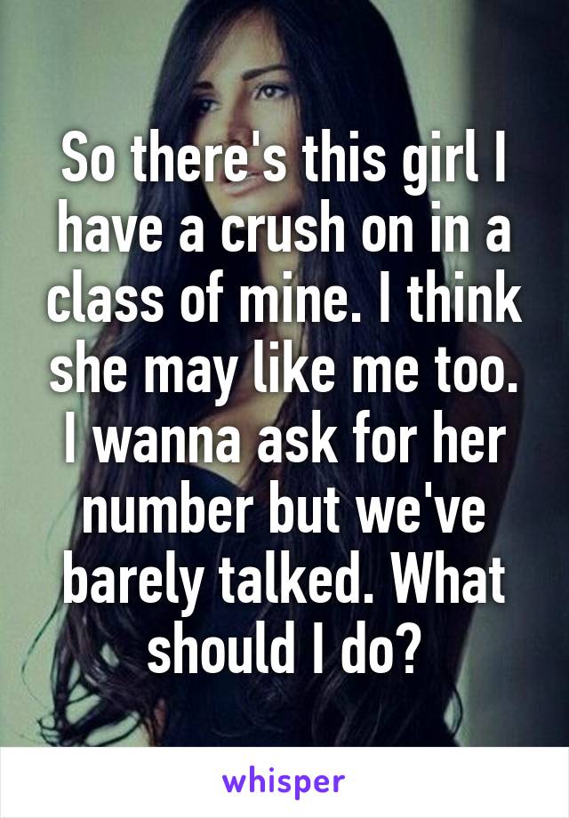 So there's this girl I have a crush on in a class of mine. I think she may like me too. I wanna ask for her number but we've barely talked. What should I do?