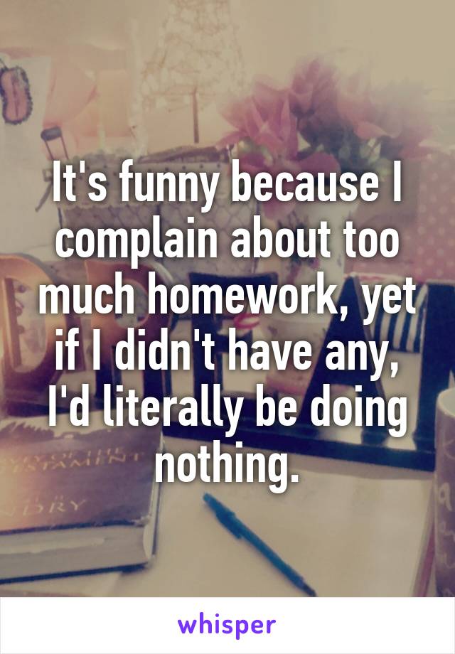 It's funny because I complain about too much homework, yet if I didn't have any, I'd literally be doing nothing.