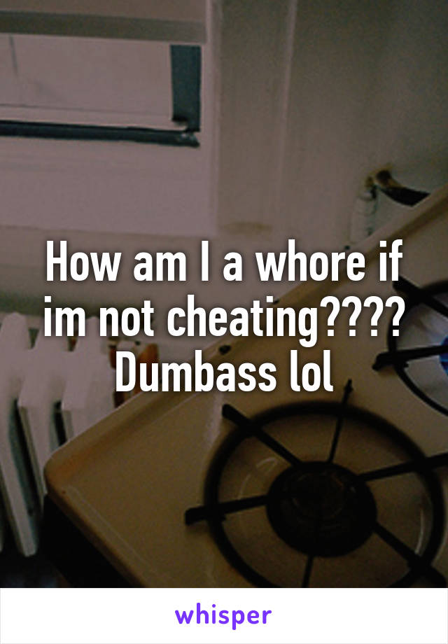 How am I a whore if im not cheating???? Dumbass lol