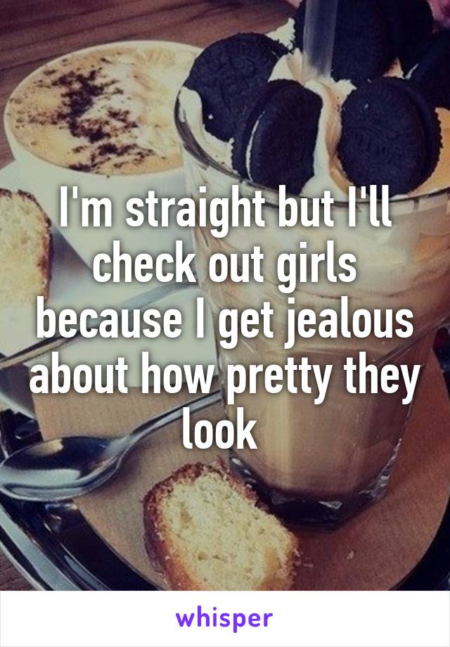 I'm straight but I'll check out girls because I get jealous about how pretty they look 