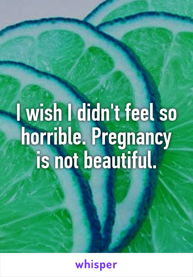 I wish I didn't feel so horrible. Pregnancy is not beautiful.