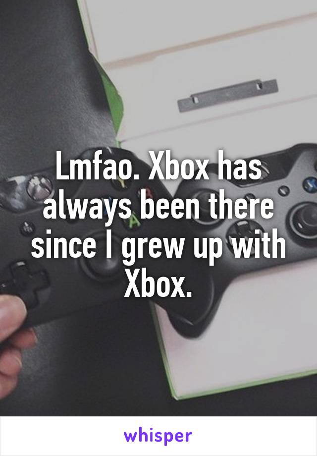 Lmfao. Xbox has always been there since I grew up with Xbox.