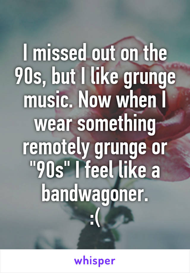 I missed out on the 90s, but I like grunge music. Now when I wear something remotely grunge or "90s" I feel like a bandwagoner.
:(