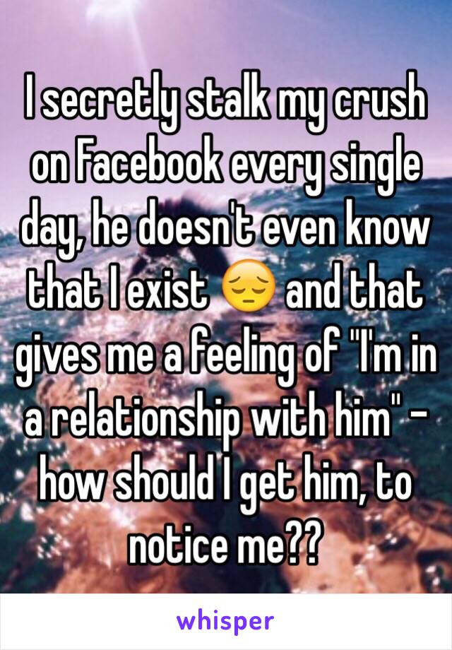 I secretly stalk my crush on Facebook every single day, he doesn't even know that I exist 😔 and that gives me a feeling of "I'm in a relationship with him" - how should I get him, to notice me??