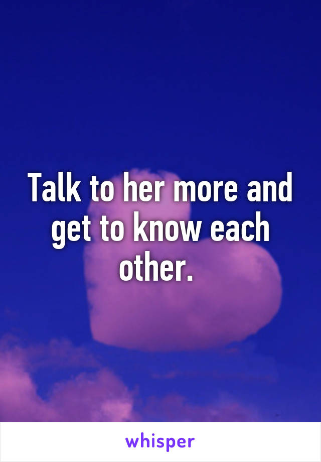 Talk to her more and get to know each other. 