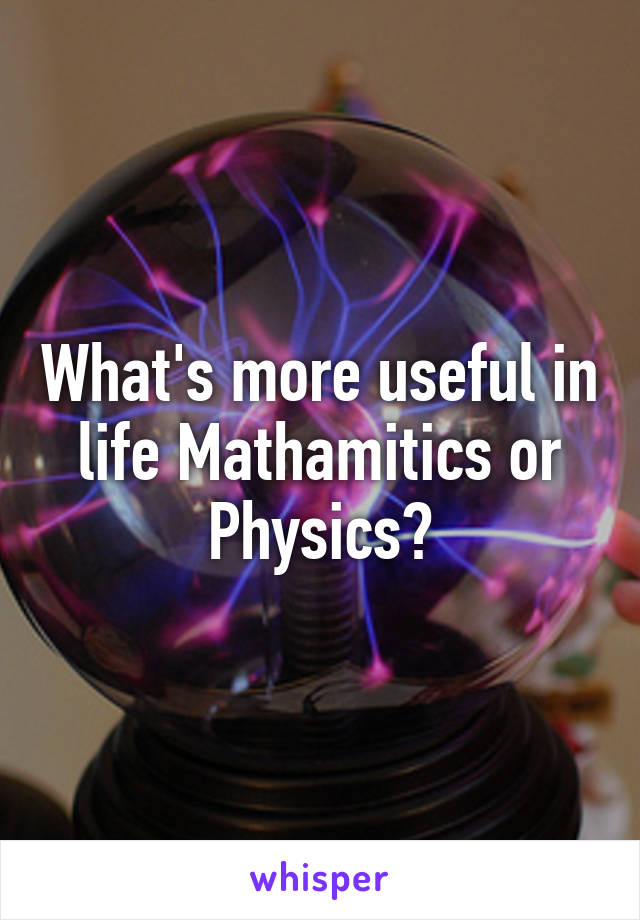 What's more useful in life Mathamitics or Physics?