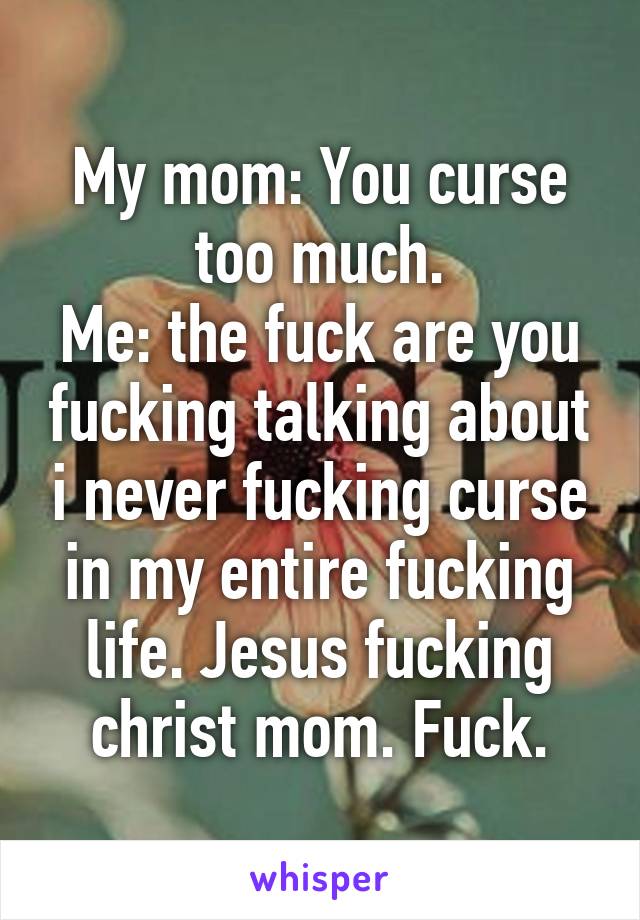 My mom: You curse too much.
Me: the fuck are you fucking talking about i never fucking curse in my entire fucking life. Jesus fucking christ mom. Fuck.