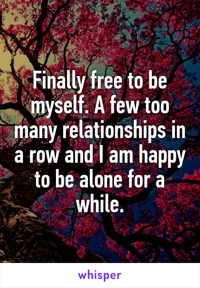 Finally free to be myself. A few too many relationships in a row and I am happy to be alone for a while.