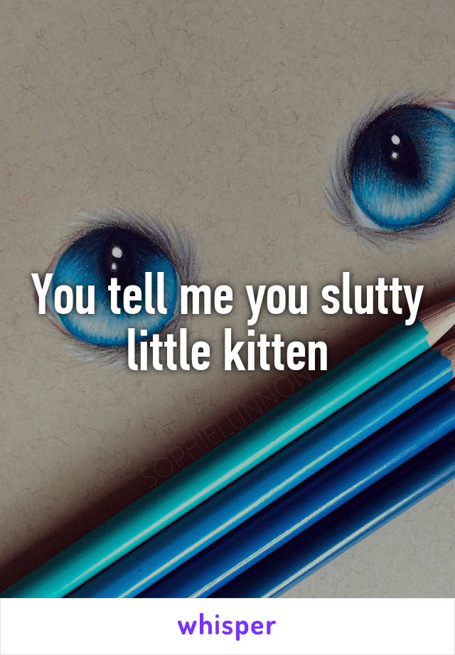 You tell me you slutty little kitten