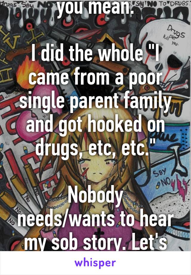 I kind of know what you mean.

I did the whole "I came from a poor single parent family and got hooked on drugs, etc, etc."

Nobody needs/wants to hear my sob story. Let's focus on where I am now.