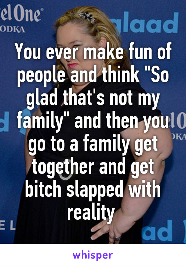 You ever make fun of people and think "So glad that's not my family" and then you go to a family get together and get bitch slapped with reality 