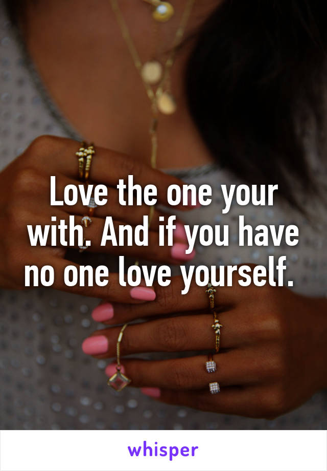 Love the one your with. And if you have no one love yourself. 